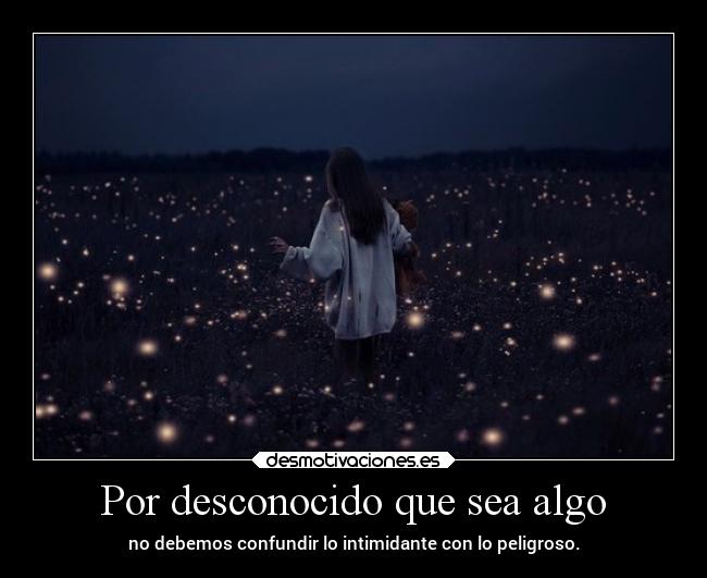 Por desconocido que sea algo - no debemos confundir lo intimidante con lo peligroso.