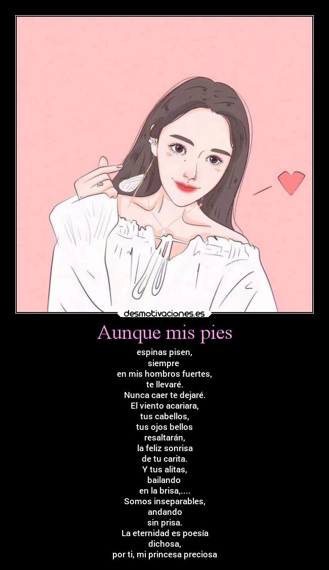 Aunque mis pies - espinas pisen,
siempre 
en mis hombros fuertes,
te llevaré.
Nunca caer te dejaré.
El viento acariara,
tus cabellos,
tus ojos bellos
resaltarán,
la feliz sonrisa
de tu carita.
Y tus alitas,
bailando 
en la brisa,....
Somos inseparables,
andando
sin prisa.
La eternidad es poesía
dichosa,
por ti, mi princesa preciosa