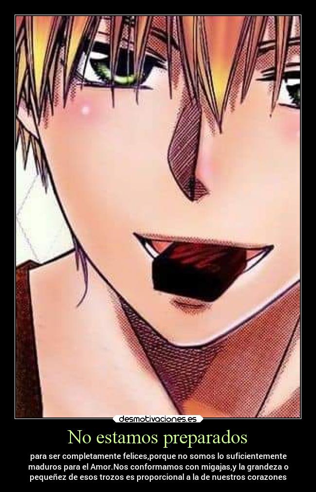 No estamos preparados - para ser completamente felices,porque no somos lo suficientemente
maduros para el Amor.Nos conformamos con migajas,y la grandeza o
pequeñez de esos trozos es proporcional a la de nuestros corazones