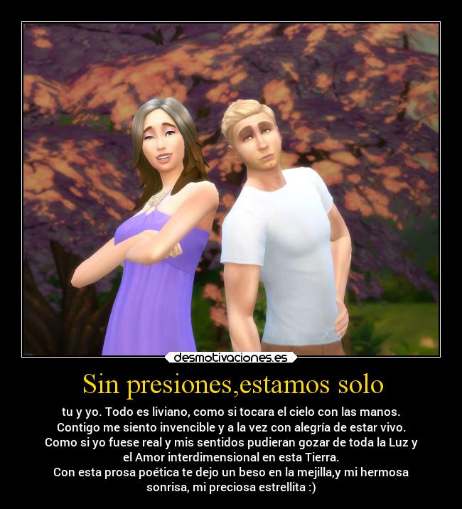 Sin presiones,estamos solo - tu y yo. Todo es liviano, como si tocara el cielo con las manos.
Contigo me siento invencible y a la vez con alegría de estar vivo.
Como si yo fuese real y mis sentidos pudieran gozar de toda la Luz y
el Amor interdimensional en esta Tierra.
Con esta prosa poética te dejo un beso en la mejilla,y mi hermosa
sonrisa, mi preciosa estrellita :)
