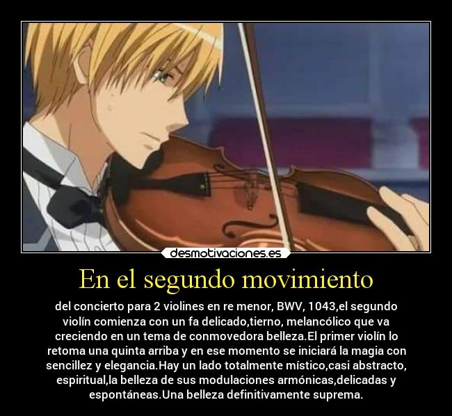 En el segundo movimiento - del concierto para 2 violines en re menor, BWV, 1043,el segundo
violín comienza con un fa delicado,tierno, melancólico que va
creciendo en un tema de conmovedora belleza.El primer violín lo
retoma una quinta arriba y en ese momento se iniciará la magia con
sencillez y elegancia.Hay un lado totalmente místico,casi abstracto,
espiritual,la belleza de sus modulaciones armónicas,delicadas y
espontáneas.Una belleza definitivamente suprema.
