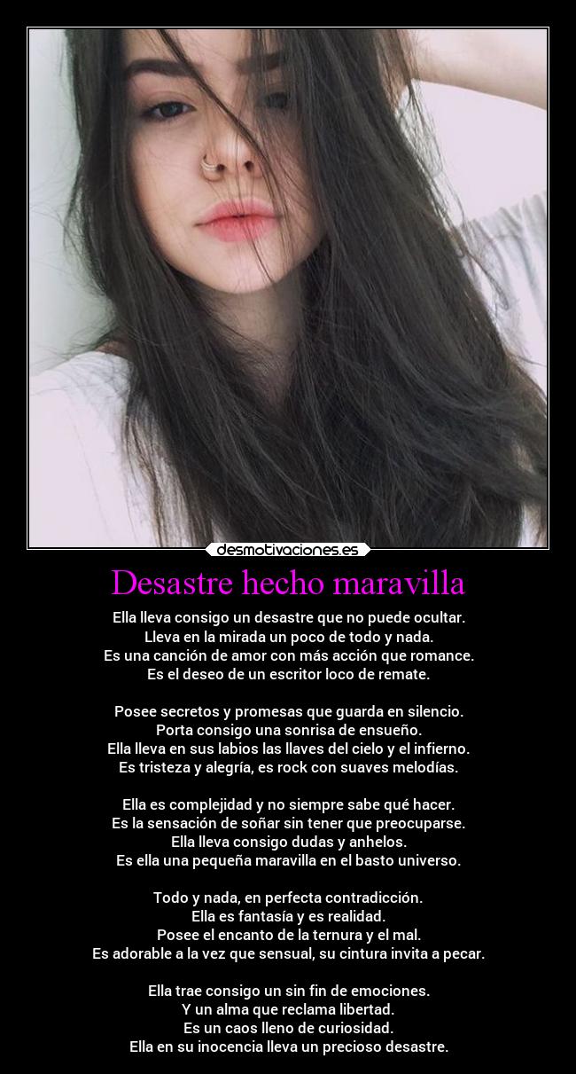 Desastre hecho maravilla - Ella lleva consigo un desastre que no puede ocultar.
Lleva en la mirada un poco de todo y nada.
Es una canción de amor con más acción que romance.
Es el deseo de un escritor loco de remate.
Posee secretos y promesas que guarda en silencio.
Porta consigo una sonrisa de ensueño.
Ella lleva en sus labios las llaves del cielo y el infierno.
Es tristeza y alegría, es rock con suaves melodías.
Ella es complejidad y no siempre sabe qué hacer.
Es la sensación de soñar sin tener que preocuparse.
Ella lleva consigo dudas y anhelos.
Es ella una pequeña maravilla en el basto universo.
Todo y nada, en perfecta contradicción.
Ella es fantasía y es realidad.
Posee el encanto de la ternura y el mal.
Es adorable a la vez que sensual, su cintura invita a pecar.
Ella trae consigo un sin fin de emociones.
Y un alma que reclama libertad.
Es un caos lleno de curiosidad.
Ella en su inocencia lleva un precioso desastre.