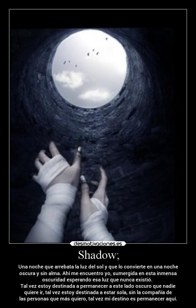Shadow; - Una noche que arrebata la luz del sol y que lo convierte en una noche
oscura y sin alma. Ahí me encuentro yo, sumergida en esta inmensa
oscuridad esperando esa luz que nunca existió. 
Tal vez estoy destinada a permanecer a este lado oscuro que nadie
quiere ir, tal vez estoy destinada a estar sola, sin la compañía de
las personas que más quiero, tal vez mi destino es permanecer aquí.