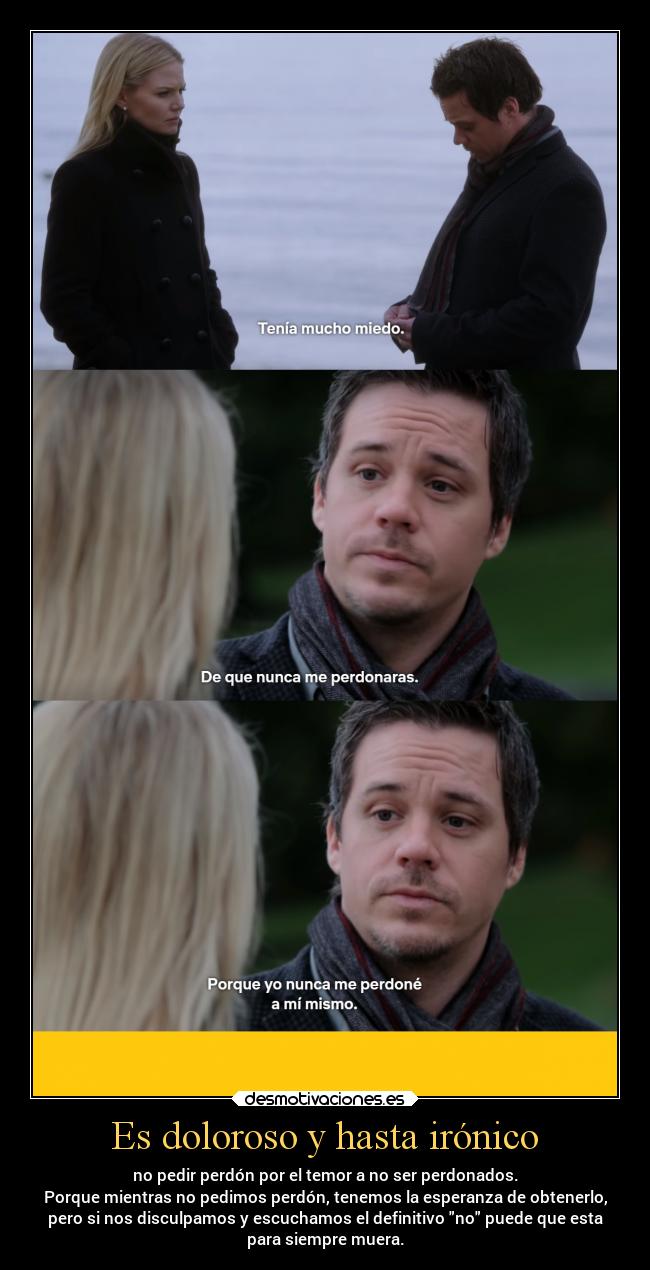 Es doloroso y hasta irónico - no pedir perdón por el temor a no ser perdonados.
Porque mientras no pedimos perdón, tenemos la esperanza de obtenerlo,
pero si nos disculpamos y escuchamos el definitivo no puede que esta
para siempre muera.