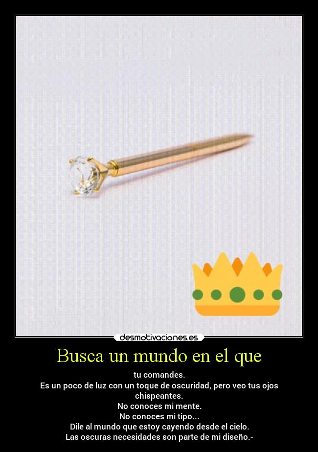 Busca un mundo en el que - tu comandes.
Es un poco de luz con un toque de oscuridad, pero veo tus ojos
chispeantes.
No conoces mi mente.
No conoces mi tipo...
Dile al mundo que estoy cayendo desde el cielo.
Las oscuras necesidades son parte de mi diseño.-