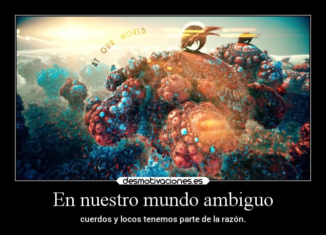 En nuestro mundo ambiguo - cuerdos y locos tenemos parte de la razón.