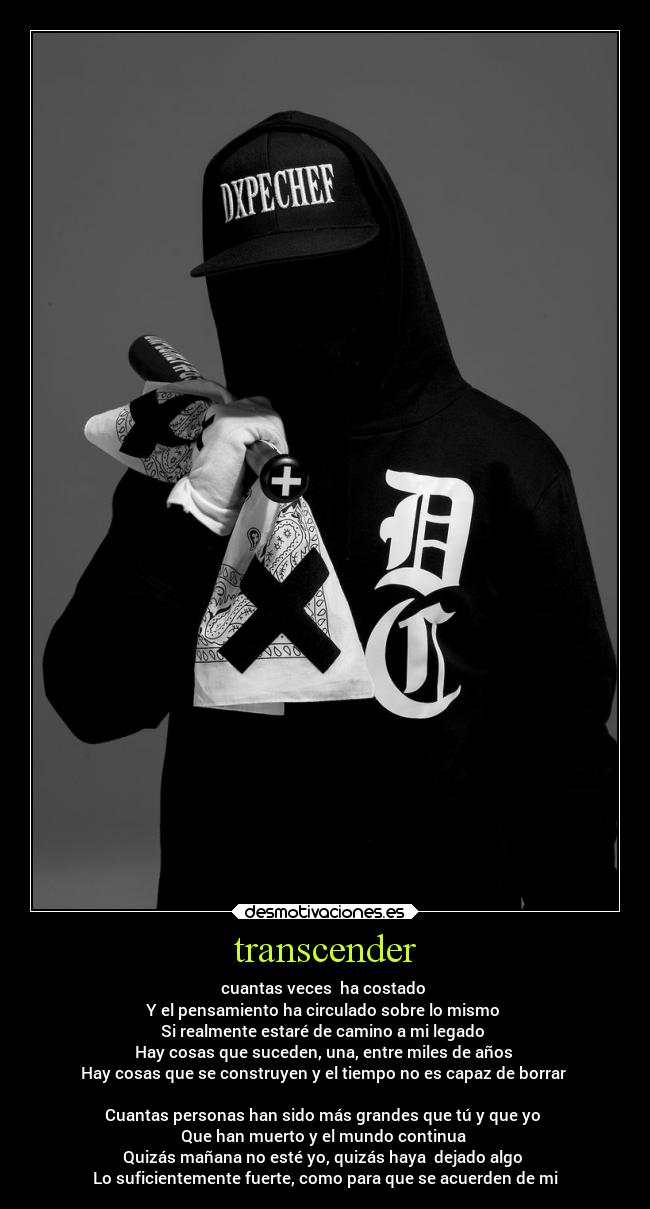 transcender - cuantas veces ha costado
Y el pensamiento ha circulado sobre lo mismo
Si realmente estaré de camino a mi legado
Hay cosas que suceden, una, entre miles de años
Hay cosas que se construyen y el tiempo no es capaz de borrar
Cuantas personas han sido más grandes que tú y que yo
Que han muerto y el mundo continua
Quizás mañana no esté yo, quizás haya dejado algo
Lo suficientemente fuerte, como para que se acuerden de mi