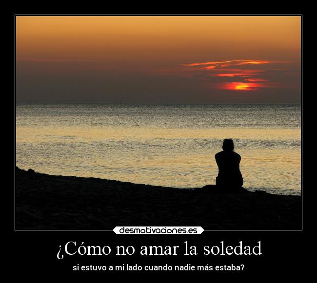 ¿Cómo no amar la soledad - si estuvo a mi lado cuando nadie más estaba?