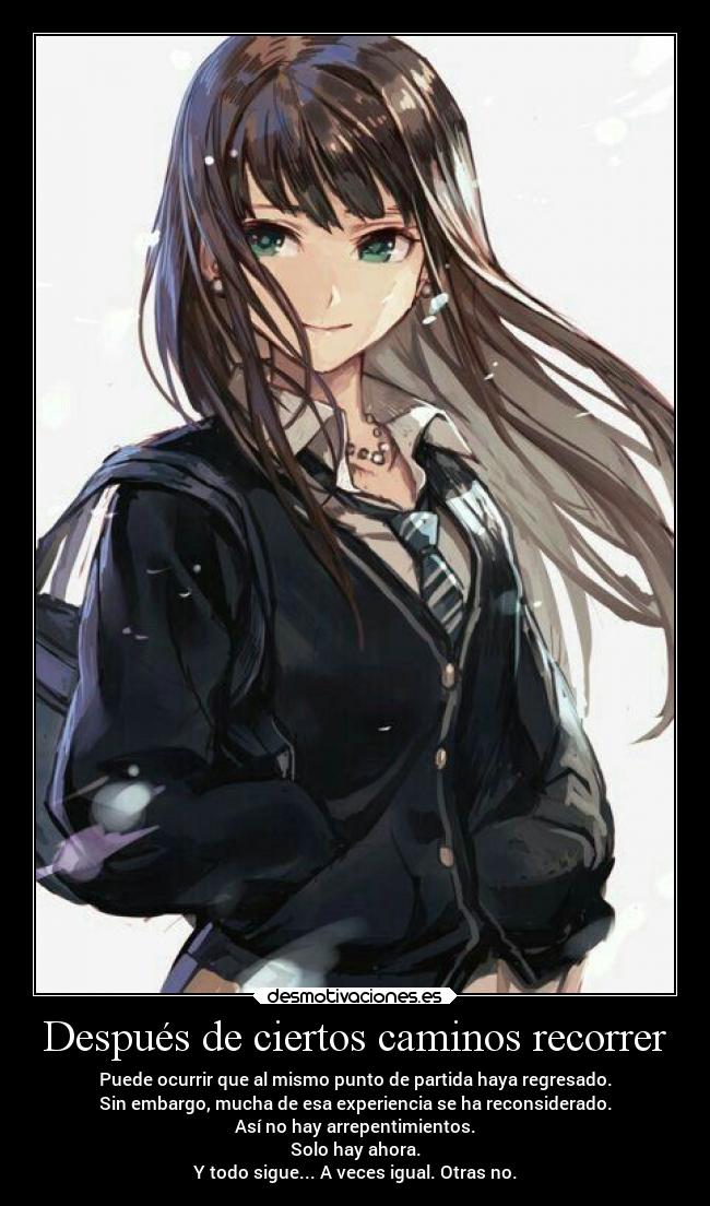 Después de ciertos caminos recorrer - Puede ocurrir que al mismo punto de partida haya regresado.
Sin embargo, mucha de esa experiencia se ha reconsiderado.
Así no hay arrepentimientos.
Solo hay ahora.
Y todo sigue... A veces igual. Otras no.