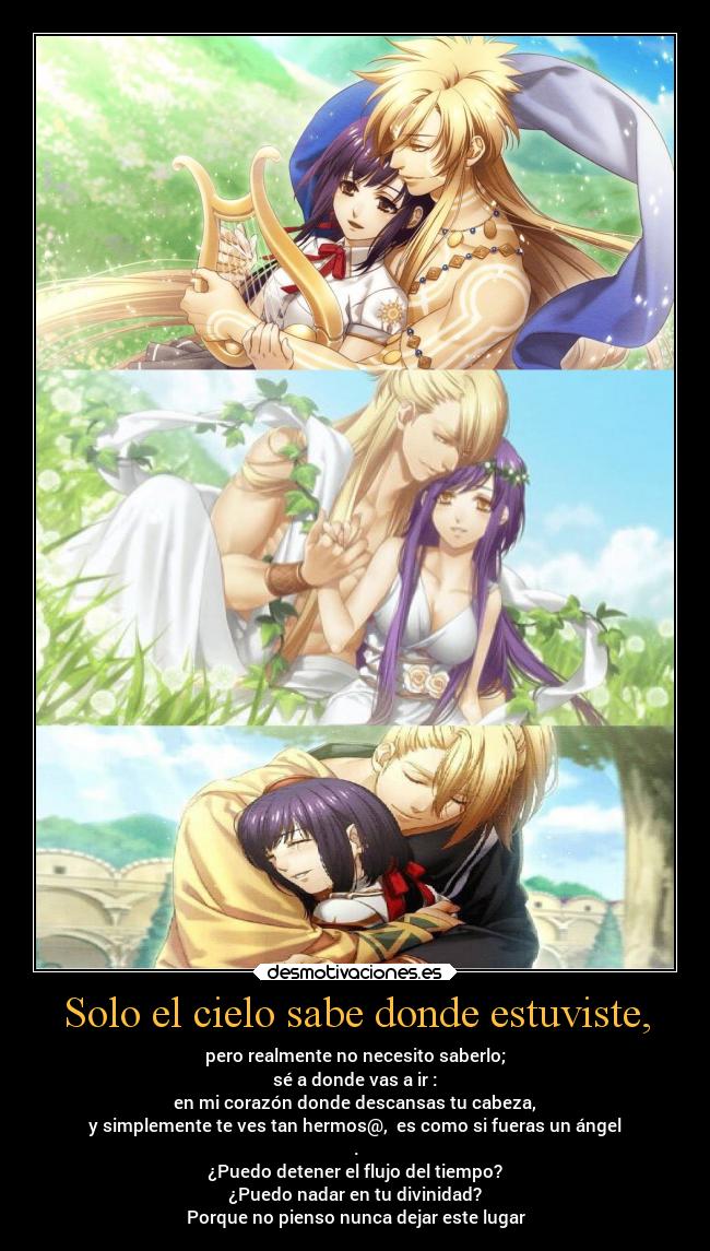Solo el cielo sabe donde estuviste, - pero realmente no necesito saberlo;
sé a donde vas a ir :
en mi corazón donde descansas tu cabeza,
y simplemente te ves tan hermos@, es como si fueras un ángel
.
¿Puedo detener el flujo del tiempo?
¿Puedo nadar en tu divinidad?
Porque no pienso nunca dejar este lugar