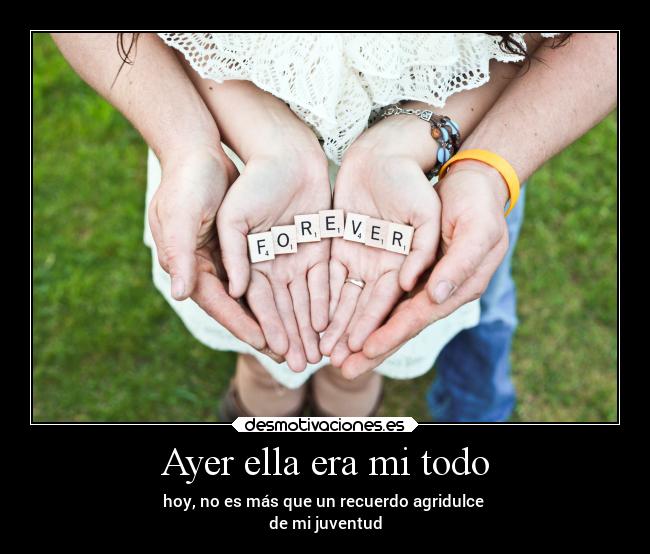 Ayer ella era mi todo - hoy, no es más que un recuerdo agridulce
de mi juventud