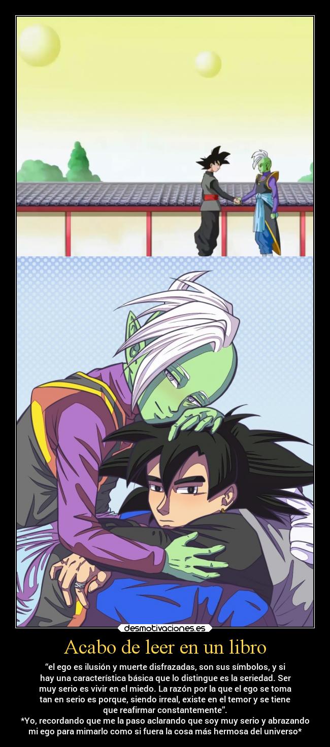 Acabo de leer en un libro - “el ego es ilusión y muerte disfrazadas, son sus símbolos, y si
hay una característica básica que lo distingue es la seriedad. Ser
muy serio es vivir en el miedo. La razón por la que el ego se toma
tan en serio es porque, siendo irreal, existe en el temor y se tiene
que reafirmar constantemente”.
*Yo, recordando que me la paso aclarando que soy muy serio y abrazando
mi ego para mimarlo como si fuera la cosa más hermosa del universo*