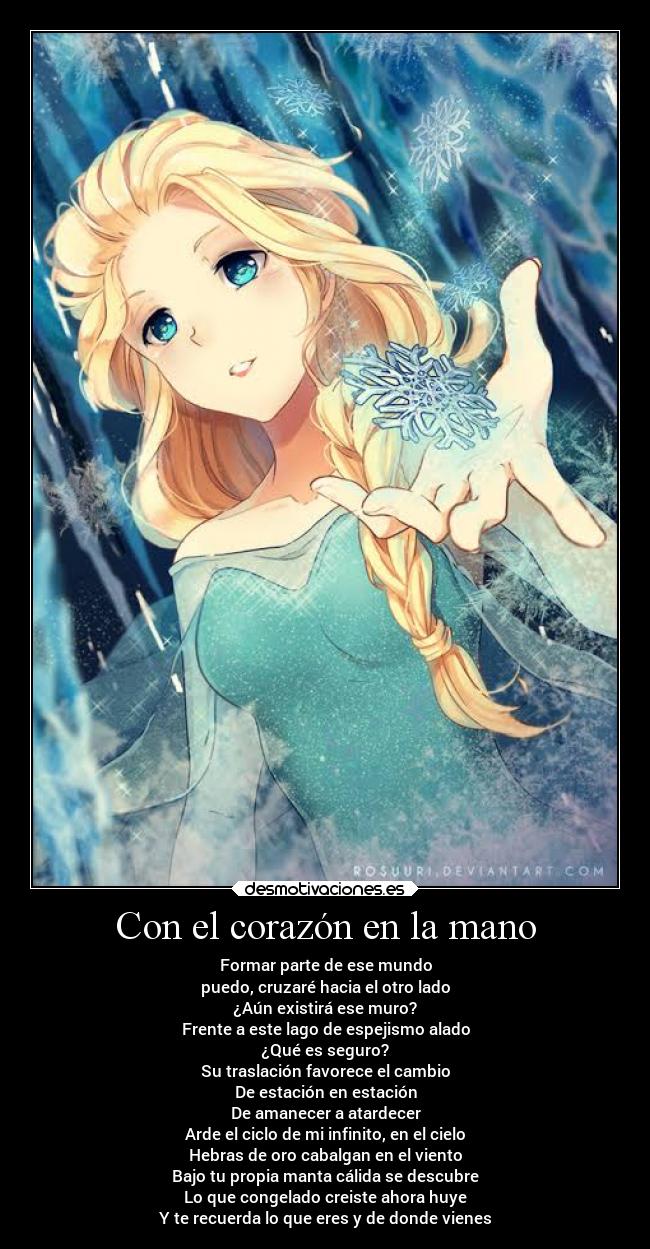 Con el corazón en la mano - Formar parte de ese mundo
puedo, cruzaré hacia el otro lado
¿Aún existirá ese muro?
Frente a este lago de espejismo alado
¿Qué es seguro?
Su traslación favorece el cambio
De estación en estación
De amanecer a atardecer
Arde el ciclo de mi infinito, en el cielo
Hebras de oro cabalgan en el viento
Bajo tu propia manta cálida se descubre
Lo que congelado creiste ahora huye
Y te recuerda lo que eres y de donde vienes