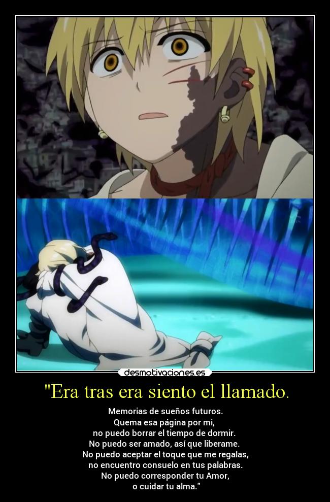 Era tras era siento el llamado. - Memorias de sueños futuros.
Quema esa página por mi,
no puedo borrar el tiempo de dormir.
No puedo ser amado, así que liberame.
No puedo aceptar el toque que me regalas,
no encuentro consuelo en tus palabras.
No puedo corresponder tu Amor,
o cuidar tu alma.