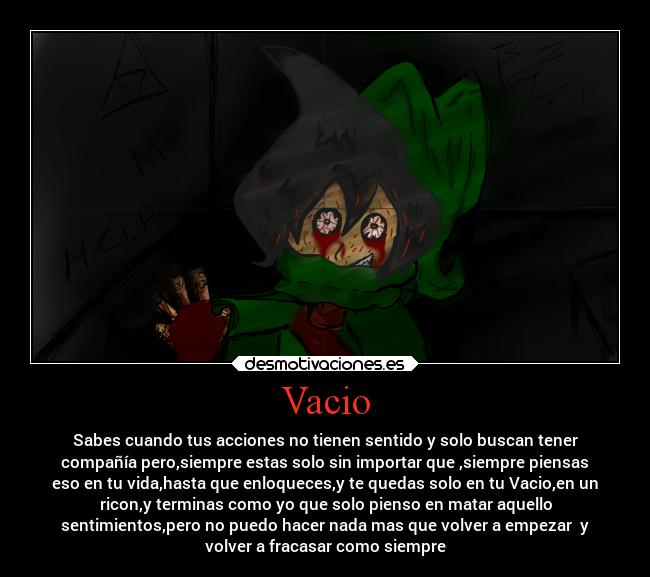 Vacio - Sabes cuando tus acciones no tienen sentido y solo buscan tener
compañía pero,siempre estas solo sin importar que ,siempre piensas
eso en tu vida,hasta que enloqueces,y te quedas solo en tu Vacio,en un
ricon,y terminas como yo que solo pienso en matar aquello
sentimientos,pero no puedo hacer nada mas que volver a empezar y
volver a fracasar como siempre