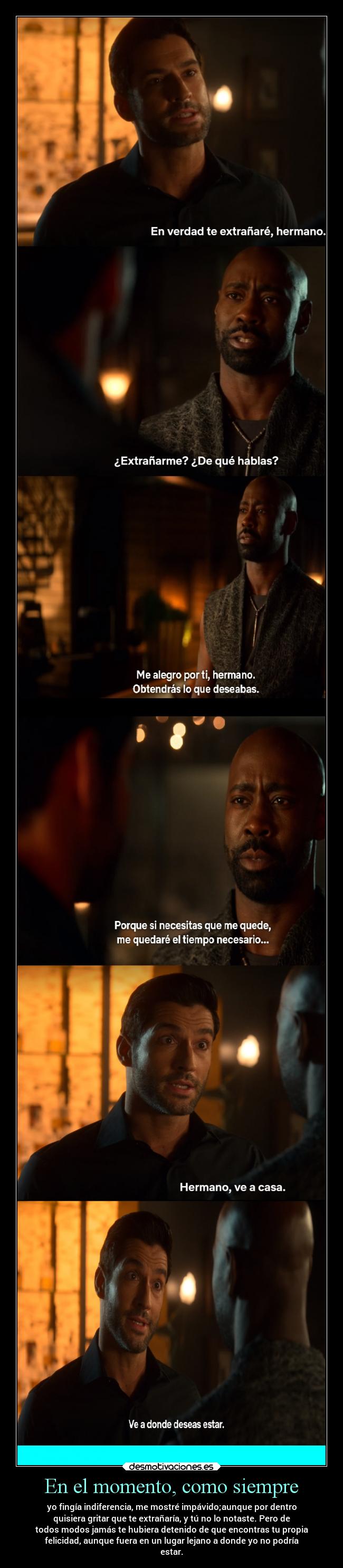 En el momento, como siempre - yo fingía indiferencia, me mostré impávido;aunque por dentro
quisiera gritar que te extrañaría, y tú no lo notaste. Pero de
todos modos jamás te hubiera detenido de que encontras tu propia
felicidad, aunque fuera en un lugar lejano a donde yo no podría
estar.