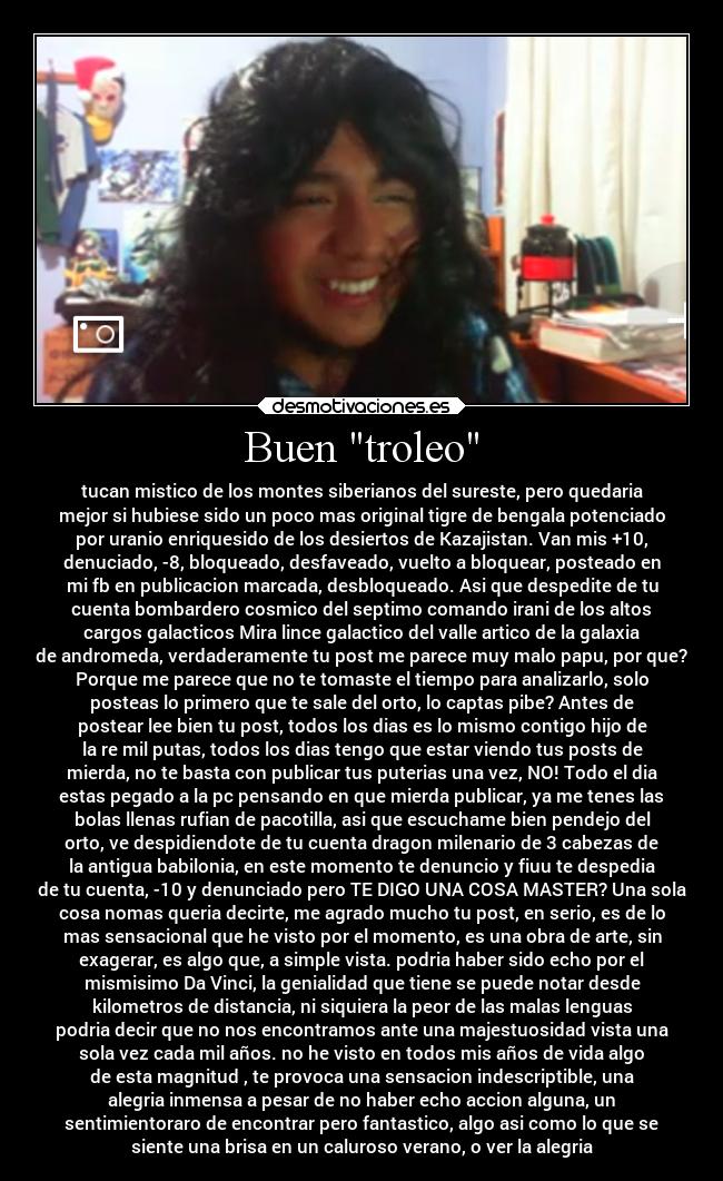Buen troleo - tucan mistico de los montes siberianos del sureste, pero quedaria
mejor si hubiese sido un poco mas original tigre de bengala potenciado
por uranio enriquesido de los desiertos de Kazajistan. Van mis +10,
denuciado, -8, bloqueado, desfaveado, vuelto a bloquear, posteado en
mi fb en publicacion marcada, desbloqueado. Asi que despedite de tu
cuenta bombardero cosmico del septimo comando irani de los altos
cargos galacticos Mira lince galactico del valle artico de la galaxia
de andromeda, verdaderamente tu post me parece muy malo papu, por que?
Porque me parece que no te tomaste el tiempo para analizarlo, solo
posteas lo primero que te sale del orto, lo captas pibe? Antes de
postear lee bien tu post, todos los dias es lo mismo contigo hijo de
la re mil putas, todos los dias tengo que estar viendo tus posts de
mierda, no te basta con publicar tus puterias una vez, NO! Todo el dia
estas pegado a la pc pensando en que mierda publicar, ya me tenes las
bolas llenas rufian de pacotilla, asi que escuchame bien pendejo del
orto, ve despidiendote de tu cuenta dragon milenario de 3 cabezas de
la antigua babilonia, en este momento te denuncio y fiuu te despedia
de tu cuenta, -10 y denunciado pero TE DIGO UNA COSA MASTER? Una sola
cosa nomas queria decirte, me agrado mucho tu post, en serio, es de lo
mas sensacional que he visto por el momento, es una obra de arte, sin
exagerar, es algo que, a simple vista. podria haber sido echo por el
mismisimo Da Vinci, la genialidad que tiene se puede notar desde
kilometros de distancia, ni siquiera la peor de las malas lenguas
podria decir que no nos encontramos ante una majestuosidad vista una
sola vez cada mil años. no he visto en todos mis años de vida algo
de esta magnitud , te provoca una sensacion indescriptible, una
alegria inmensa a pesar de no haber echo accion alguna, un
sentimientoraro de encontrar pero fantastico, algo asi como lo que se
siente una brisa en un caluroso verano, o ver la alegria