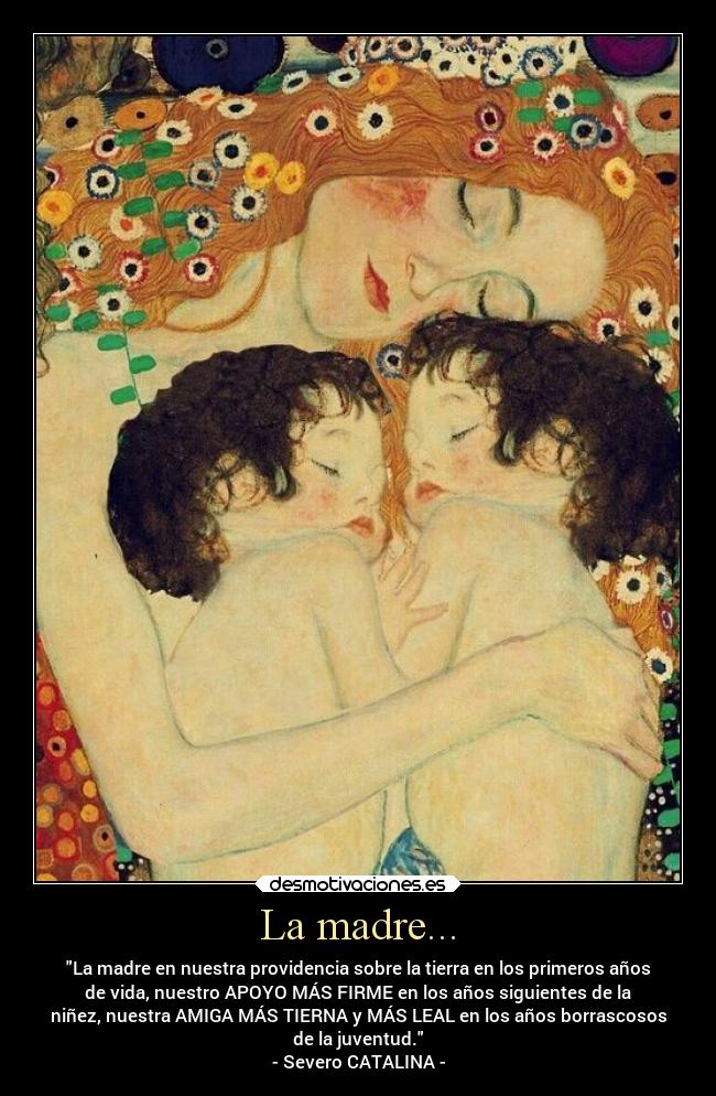 La madre... - La madre en nuestra providencia sobre la tierra en los primeros años
de vida, nuestro APOYO MÁS FIRME en los años siguientes de la
niñez, nuestra AMIGA MÁS TIERNA y MÁS LEAL en los años borrascosos
de la juventud.
- Severo CATALINA -