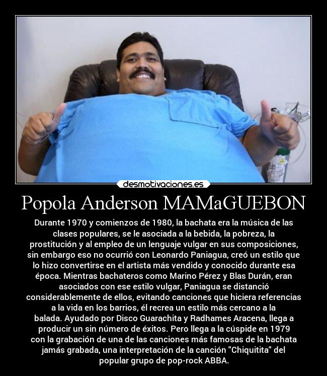 Popola Anderson MAMaGUEBON - Durante 1970 y comienzos de 1980, la bachata era la música de las
clases populares, se le asociada a la bebida, la pobreza, la
prostitución y al empleo de un lenguaje vulgar en sus composiciones,
sin embargo eso no ocurrió con Leonardo Paniagua, creó un estilo que
lo hizo convertirse en el artista más vendido y conocido durante esa
época. Mientras bachateros como Marino Pérez y Blas Durán, eran
asociados con ese estilo vulgar, Paniagua se distanció
considerablemente de ellos, evitando canciones que hiciera referencias
a la vida en los barrios, él recrea un estilo más cercano a la
balada. Ayudado por Disco Guarachita y Radhames Aracena, llega a
producir un sin número de éxitos. Pero llega a la cúspide en 1979
con la grabación de una de las canciones más famosas de la bachata
jamás grabada, una interpretación de la canción Chiquitita del
popular grupo de pop-rock ABBA.
