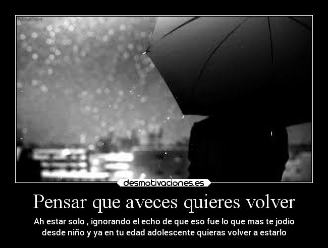 Pensar que aveces quieres volver - Ah estar solo , ignorando el echo de que eso fue lo que mas te jodio
desde niño y ya en tu edad adolescente quieras volver a estarlo