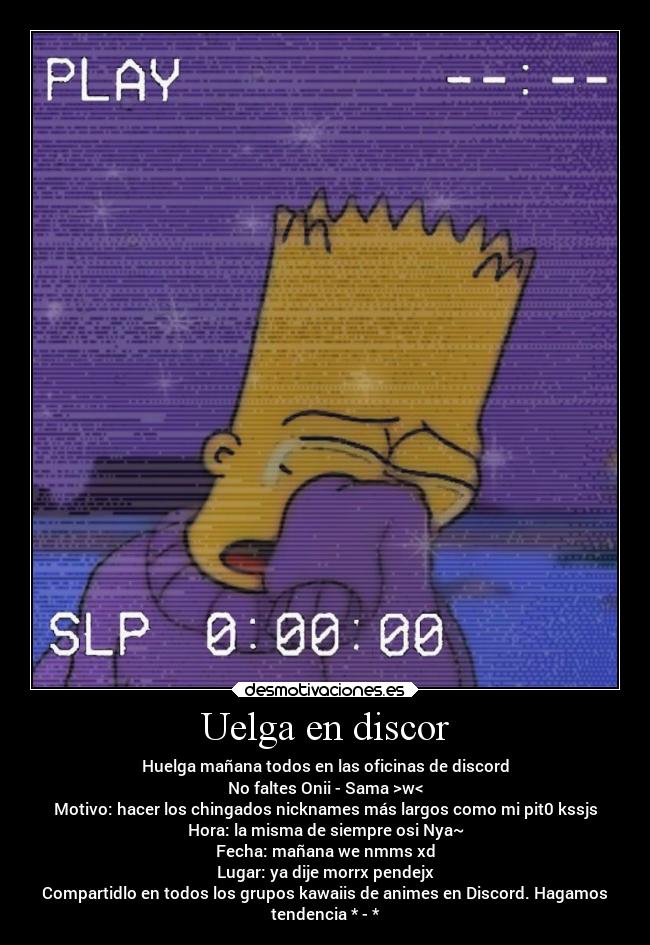 Uelga en discor - Huelga mañana todos en las oficinas de discord
No faltes Onii - Sama >w<
Motivo: hacer los chingados nicknames más largos como mi pit0 kssjs
Hora: la misma de siempre osi Nya~
Fecha: mañana we nmms xd
Lugar: ya dije morrx pendejx
Compartidlo en todos los grupos kawaiis de animes en Discord. Hagamos
tendencia * - *