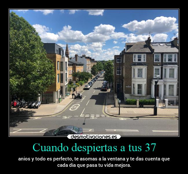 Cuando despiertas a tus 37 - anios y todo es perfecto, te asomas a la ventana y te das cuenta que
cada dia que pasa tu vida mejora.