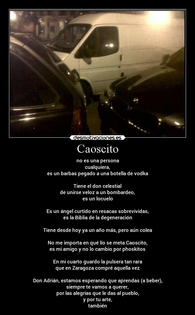 Caoscito - no es una persona
cualquiera,
es un barbas pegado a una botella de vodka
Tiene el don celestial
de unirse veloz a un bombardeo,
es un locuelo
Es un ángel curtido en resacas sobrevividas,
es la Biblia de la degeneración
Tiene desde hoy ya un año más, pero aún colea
No me importa en qué lío se meta Caoscito,
es mi amigo y no lo cambio por phoskitos
En mi cuarto guardo la pulsera tan rara
que en Zaragoza compré aquella vez
Don Adrián, estamos esperando que aprendas (a beber),
siempre te vamos a querer,
por las alegrías que le das al pueblo,
y por tu arte,
también