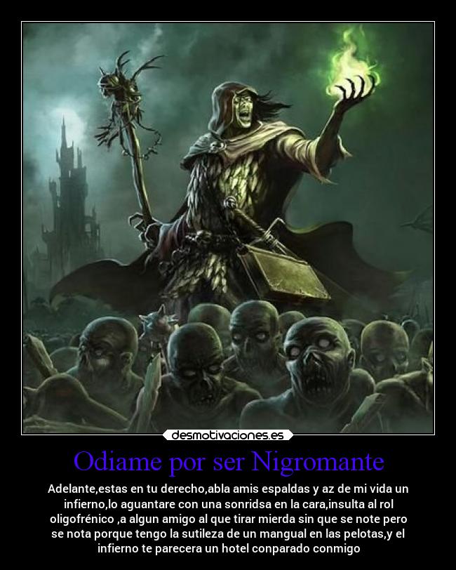Odiame por ser Nigromante - Adelante,estas en tu derecho,abla amis espaldas y az de mi vida un
infierno,lo aguantare con una sonridsa en la cara,insulta al rol
oligofrénico ,a algun amigo al que tirar mierda sin que se note pero
se nota porque tengo la sutileza de un mangual en las pelotas,y el
infierno te parecera un hotel conparado conmigo