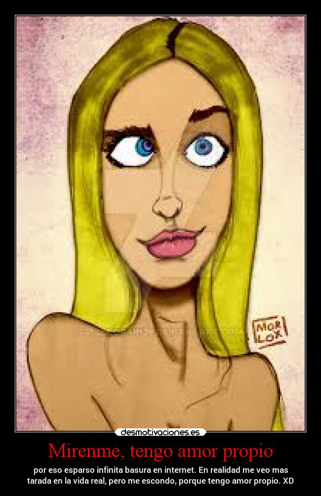 Mirenme, tengo amor propio - por eso esparso infinita basura en internet. En realidad me veo mas
tarada en la vida real, pero me escondo, porque tengo amor propio. XD