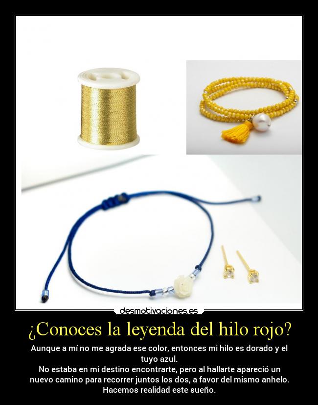 ¿Conoces la leyenda del hilo rojo? - Aunque a mí no me agrada ese color, entonces mi hilo es dorado y el
tuyo azul.
No estaba en mi destino encontrarte, pero al hallarte apareció un
nuevo camino para recorrer juntos los dos, a favor del mismo anhelo.
Hacemos realidad este sueño.