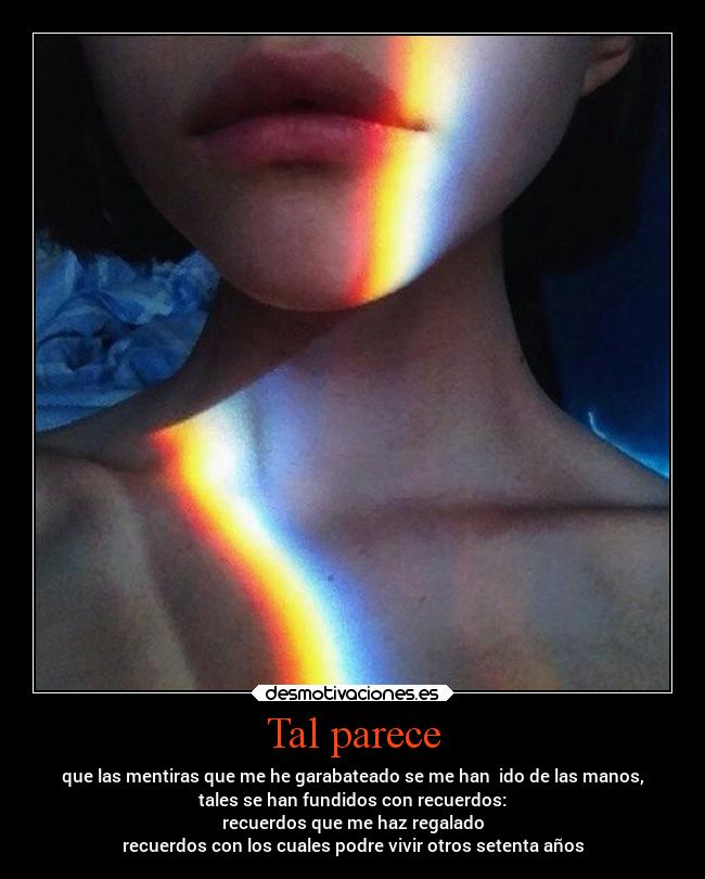 Tal parece - que las mentiras que me he garabateado se me han ido de las manos,
tales se han fundidos con recuerdos:
recuerdos que me haz regalado
recuerdos con los cuales podre vivir otros setenta años