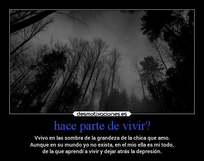 hace parte de vivir? - Vvivo en las sombra de la grandeza de la chica que amo.
Aunque en su mundo yo no exista, en el mio ella es mi todo,
de la que aprendí a vivir y dejar atrás la depresión.
