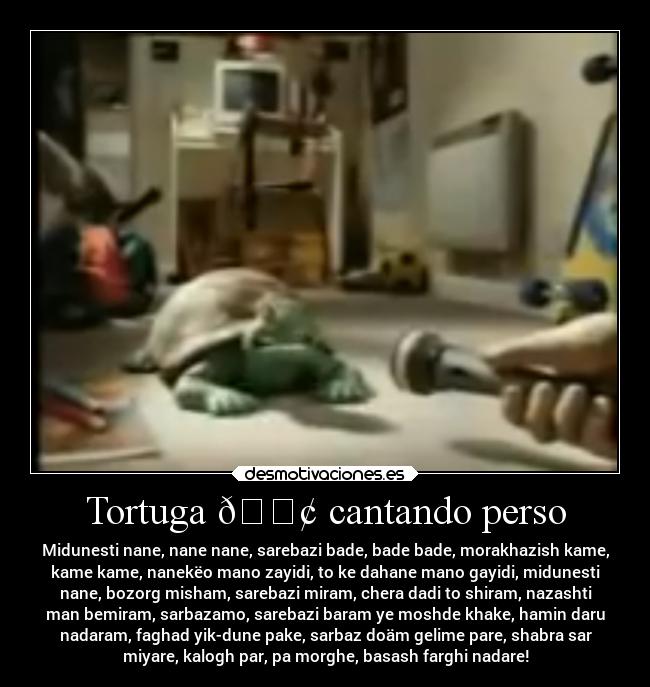 Tortuga 🐢 cantando perso - Midunesti nane, nane nane, sarebazi bade, bade bade, morakhazish kame,
kame kame, nanekëo mano zayidi, to ke dahane mano gayidi, midunesti
nane, bozorg misham, sarebazi miram, chera dadi to shiram, nazashti
man bemiram, sarbazamo, sarebazi baram ye moshde khake, hamin daru
nadaram, faghad yik-dune pake, sarbaz doäm gelime pare, shabra sar
miyare, kalogh par, pa morghe, basash farghi nadare!