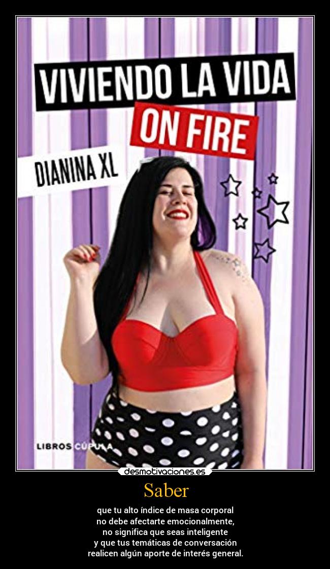 Saber - que tu alto índice de masa corporal
no debe afectarte emocionalmente,
no significa que seas inteligente
y que tus temáticas de conversación
realicen algún aporte de interés general.