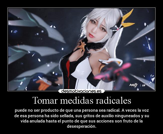 Tomar medidas radicales - puede no ser producto de que una persona sea radical. A veces la voz
de esa persona ha sido sellada, sus gritos de auxilio ninguneados y su
vida anulada hasta el punto de que sus acciones son fruto de la
desesperación.