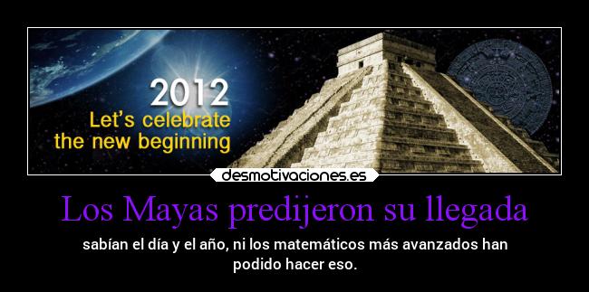 Los Mayas predijeron su llegada - sabían el día y el año, ni los matemáticos más avanzados han
podido hacer eso.