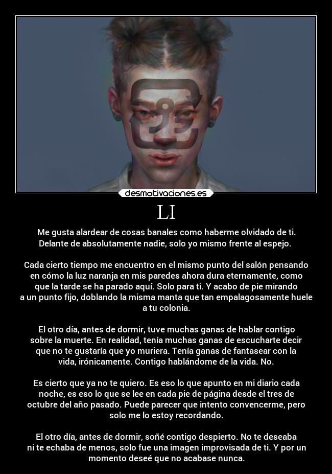 LI - Me gusta alardear de cosas banales como haberme olvidado de ti.
Delante de absolutamente nadie, solo yo mismo frente al espejo.
Cada cierto tiempo me encuentro en el mismo punto del salón pensando
en cómo la luz naranja en mis paredes ahora dura eternamente, como
que la tarde se ha parado aquí. Solo para ti. Y acabo de pie mirando
a un punto fijo, doblando la misma manta que tan empalagosamente huele
a tu colonia.
El otro día, antes de dormir, tuve muchas ganas de hablar contigo
sobre la muerte. En realidad, tenía muchas ganas de escucharte decir
que no te gustaría que yo muriera. Tenía ganas de fantasear con la
vida, irónicamente. Contigo hablándome de la vida. No.
Es cierto que ya no te quiero. Es eso lo que apunto en mi diario cada
noche, es eso lo que se lee en cada pie de página desde el tres de
octubre del año pasado. Puede parecer que intento convencerme, pero
solo me lo estoy recordando.
El otro día, antes de dormir, soñé contigo despierto. No te deseaba
ni te echaba de menos, solo fue una imagen improvisada de ti. Y por un
momento deseé que no acabase nunca.