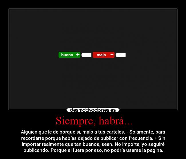 Siempre, habrá... - Alguien que le de porque si, malo a tus carteles. - Solamente, para
recordarte porque habías dejado de publicar con frecuencia. + Sin
importar realmente que tan buenos, sean. No importa, yo seguiré
publicando. Porque si fuera por eso, no podría usarse la pagina.