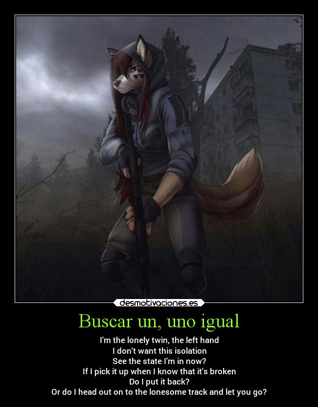 Buscar un, uno igual - Im the lonely twin, the left hand
I dont want this isolation
See the state Im in now?
If I pick it up when I know that its broken
Do I put it back?
Or do I head out on to the lonesome track and let you go?