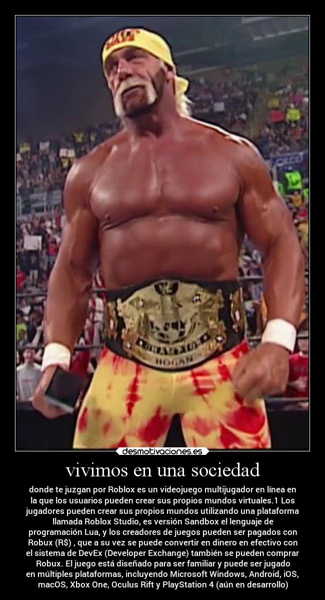 vivimos en una sociedad - donde te juzgan por Roblox es un videojuego multijugador en línea en
la que los usuarios pueden crear sus propios mundos virtuales.1 Los
jugadores pueden crear sus propios mundos utilizando una plataforma
llamada Roblox Studio, es versión Sandbox el lenguaje de
programación Lua, y los creadores de juegos pueden ser pagados con
Robux (R$) , que a su vez se puede convertir en dinero en efectivo con
el sistema de DevEx (Developer Exchange) también se pueden comprar
Robux. El juego está diseñado para ser familiar y puede ser jugado
en múltiples plataformas, incluyendo Microsoft Windows, Android, iOS,
macOS, Xbox One, Oculus Rift y PlayStation 4 (aún en desarrollo)