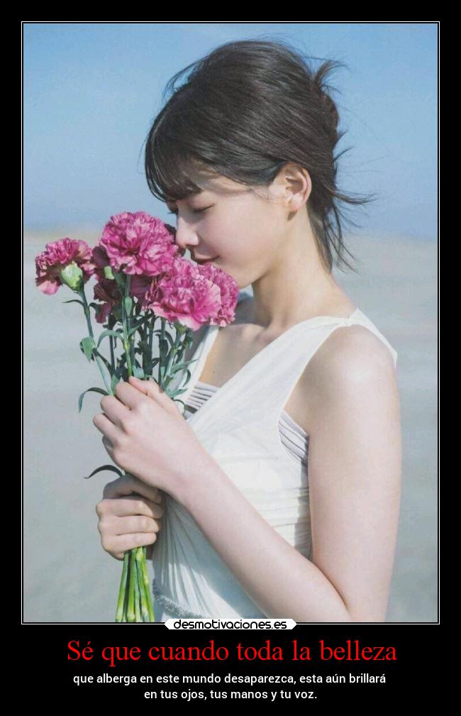 Sé que cuando toda la belleza - que alberga en este mundo desaparezca, esta aún brillará
en tus ojos, tus manos y tu voz.