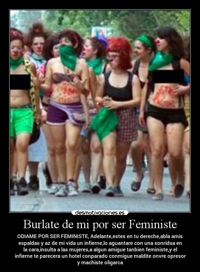 Burlate de mi por ser Feministe - ODIAME POR SER FEMINISTE, Adelante,estes en tu dereche,abla amis
espaldas y az de mi vida un infierne,lo aguantare con una sonridsa en
la cara,insulta a las mujeres,a algun amigue tanbien feministe,y el
infierne te parecera un hotel conparado conmigue maldite onvre opresor
y machiste oligarca