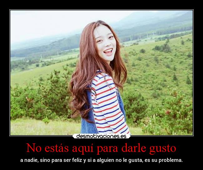No estás aquí para darle gusto - a nadie, sino para ser feliz y si a alguien no le gusta, es su problema.