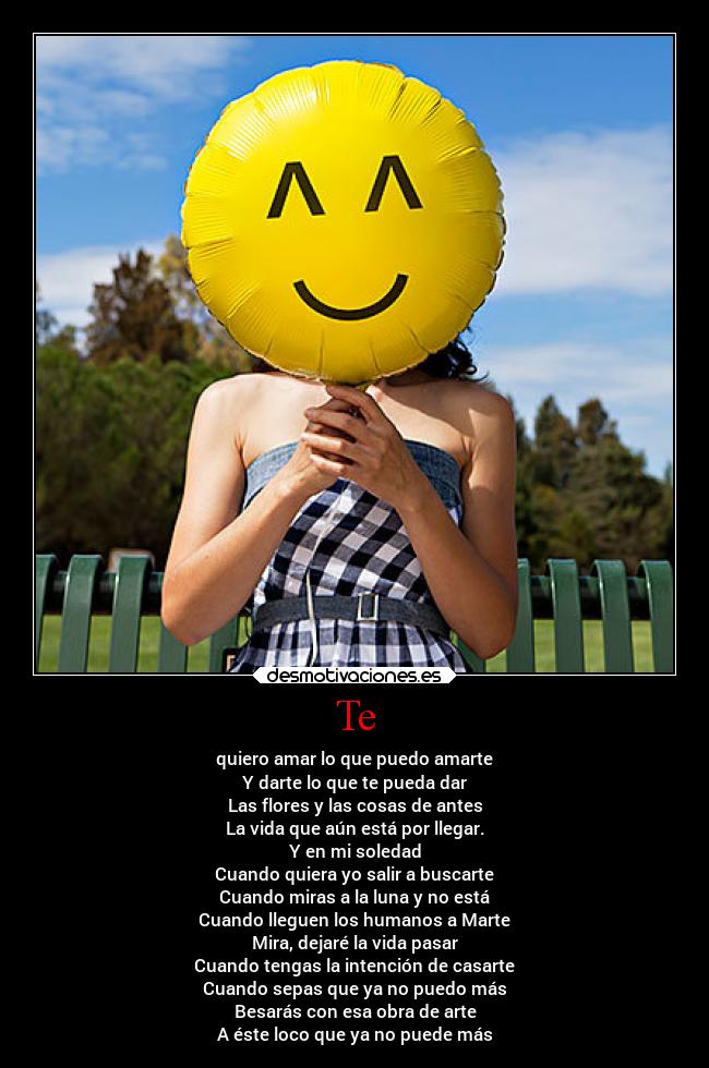 Te - quiero amar lo que puedo amarte
Y darte lo que te pueda dar
Las flores y las cosas de antes
La vida que aún está por llegar.
Y en mi soledad
Cuando quiera yo salir a buscarte
Cuando miras a la luna y no está
Cuando lleguen los humanos a Marte
Mira, dejaré la vida pasar
Cuando tengas la intención de casarte
Cuando sepas que ya no puedo más
Besarás con esa obra de arte
A éste loco que ya no puede más