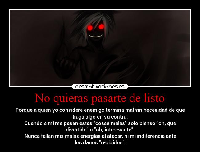 No quieras pasarte de listo - Porque a quien yo considere enemigo termina mal sin necesidad de que
haga algo en su contra.
Cuando a mi me pasan estas cosas malas solo pienso oh, que
divertido u oh, interesante.
Nunca fallan mis malas energías al atacar, ni mi indiferencia ante
los daños recibidos.