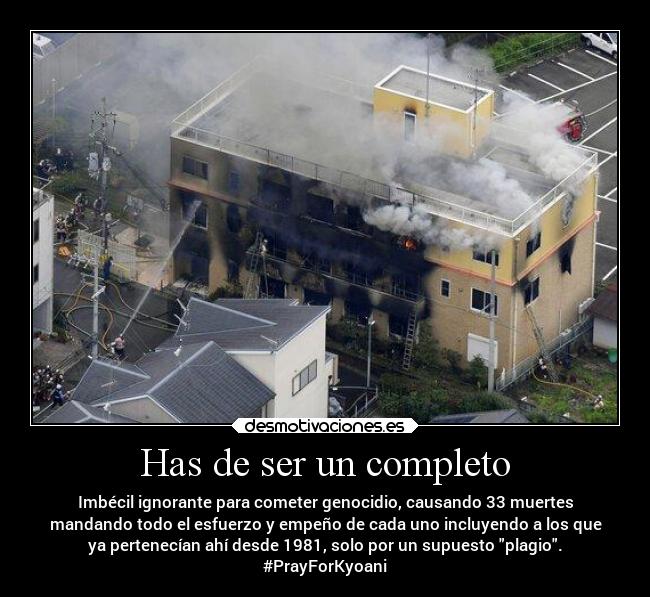 Has de ser un completo - Imbécil ignorante para cometer genocidio, causando 33 muertes
mandando todo el esfuerzo y empeño de cada uno incluyendo a los que
ya pertenecían ahí desde 1981, solo por un supuesto plagio.
#PrayForKyoani