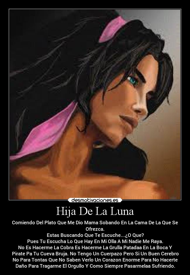 Hija De La Luna - Comiendo Del Plato Que Me Dio Mama Sobando En La Cama De La Que Se
Ofrezca.
Estas Buscando Que Te Escuche...¿O Que?
Pues Tu Escucha Lo Que Hay En Mi Olla A Mi Nadie Me Raya.
No Es Hacerme La Cobra Es Hacerme La Grulla Patadaa En La Boca Y
Pirate Pa Tu Cueva Bruja. No Tengo Un Cuerpazo Pero Si Un Buen Cerebro
No Para Tontas Que No Saben Verlo Un Corazon Enorme Para No Hacerte
Daño Para Tragarme El Orgullo Y Como Siempre Pasarmelaa Sufriendo.