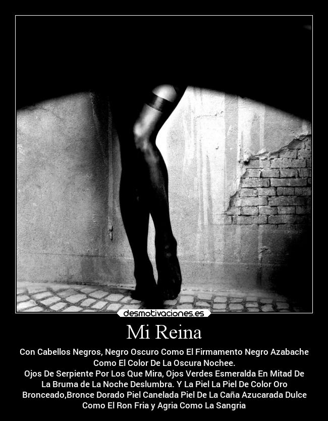 Mi Reina - Con Cabellos Negros, Negro Oscuro Como El Firmamento Negro Azabache
Como El Color De La Oscura Nochee.
Ojos De Serpiente Por Los Que Mira, Ojos Verdes Esmeralda En Mitad De
La Bruma de La Noche Deslumbra. Y La Piel La Piel De Color Oro
Bronceado,Bronce Dorado Piel Canelada Piel De La Caña Azucarada Dulce
Como El Ron Fria y Agria Como La Sangria