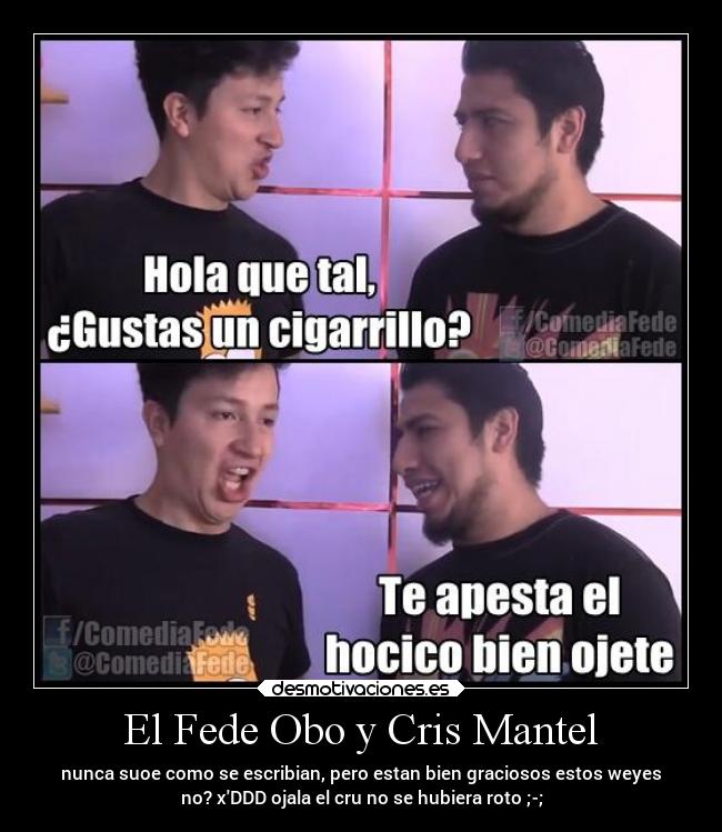 El Fede Obo y Cris Mantel - nunca suoe como se escribian, pero estan bien graciosos estos weyes
no? xDDD ojala el cru no se hubiera roto ;-;
