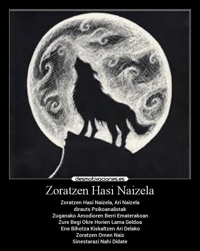 Zoratzen Hasi Naizela - Zoratzen Hasi Naizela, Ari Naizela
dirauts Psikoanalistak
Zuganako Amodioren Berri Ematerakoan
Zure Begi Okre Horien Lama Geldoa
Ene Bihotza Kiskaltzen Ari Delako
Zoratzen Omen Naiz
Sinestarazi Nahi Didate